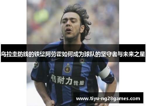 乌拉圭防线的铁壁阿劳霍如何成为球队的坚守者与未来之星