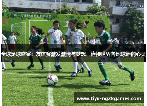 全球足球盛宴：友谊赛激发激情与梦想，连接世界各地球迷的心灵