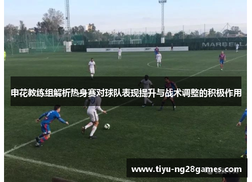 申花教练组解析热身赛对球队表现提升与战术调整的积极作用