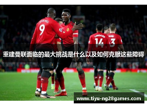 重建曼联面临的最大挑战是什么以及如何克服这些障碍