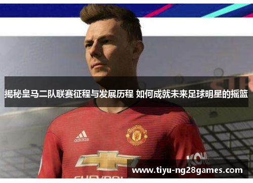 揭秘皇马二队联赛征程与发展历程 如何成就未来足球明星的摇篮