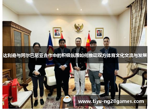 达利奇与阿尔巴尼亚合作中的积极氛围如何推动双方体育文化交流与发展