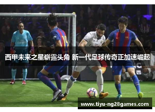 西甲未来之星崭露头角 新一代足球传奇正加速崛起