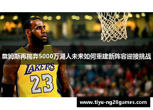 詹姆斯再抛弃5000万湖人未来如何重建新阵容迎接挑战 詹姆斯再抛弃5000万湖人未来如何重建新阵容迎接挑战