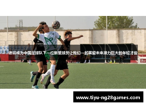 谁将成为中国足球队下一位新星球员让我们一起展望未来潜力巨大的年轻才俊 谁将成为中国足球队下一位新星球员让我们一起展望未来潜力巨大的年轻才俊