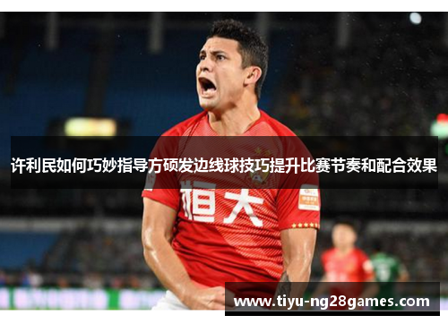 许利民如何巧妙指导方硕发边线球技巧提升比赛节奏和配合效果 许利民如何巧妙指导方硕发边线球技巧提升比赛节奏和配合效果