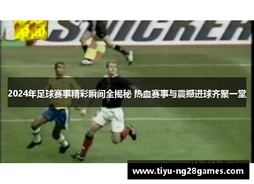 2024年足球赛事精彩瞬间全揭秘 热血赛事与震撼进球齐聚一堂 2024年足球赛事精彩瞬间全揭秘 热血赛事与震撼进球齐聚一堂