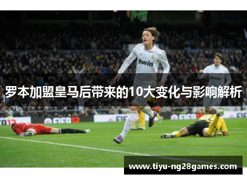 罗本加盟皇马后带来的10大变化与影响解析 罗本加盟皇马后带来的10大变化与影响解析
