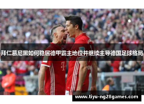 拜仁慕尼黑如何稳居德甲霸主地位并继续主导德国足球格局