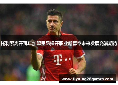 托利索离开拜仁加盟里昂揭开职业新篇章未来发展充满期待