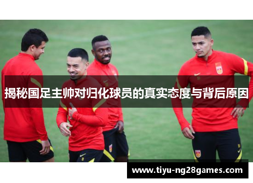 揭秘国足主帅对归化球员的真实态度与背后原因