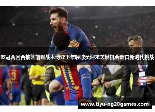 欧冠两回合抽签前瞻战术博弈下年轻球员迎来关键机会窗口新时代挑战 欧冠两回合抽签前瞻战术博弈下年轻球员迎来关键机会窗口新时代挑战