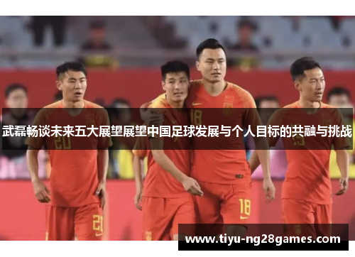 武磊畅谈未来五大展望展望中国足球发展与个人目标的共融与挑战