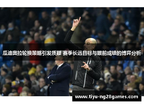 瓜迪奥拉轮换策略引发质疑 赛季长远目标与眼前成绩的博弈分析