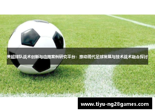 英超球队战术创新与应用案例研究平台:推动现代足球发展与技术战术融合探讨 英超球队战术创新与应用案例研究平台:推动现代足球发展与技术战术融合探讨