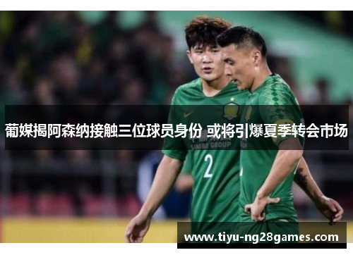 葡媒揭阿森纳接触三位球员身份 或将引爆夏季转会市场 葡媒揭阿森纳接触三位球员身份 或将引爆夏季转会市场