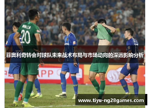 菲奥利奇转会对球队未来战术布局与市场动向的深远影响分析 菲奥利奇转会对球队未来战术布局与市场动向的深远影响分析